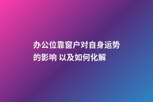 办公位靠窗户对自身运势的影响 以及如何化解